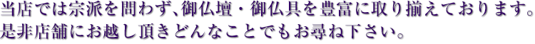 当店では宗派を問わず、御仏壇・御仏具を豊富に取り揃えております。是非店舗にお越し頂きどんなことでもお尋ね下さい。